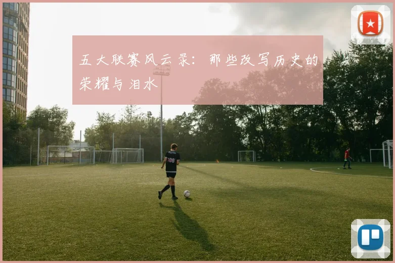 五大联赛风云录：那些改写历史的荣耀与泪水