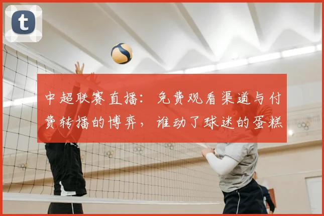 中超联赛直播：免费观看渠道与付费转播的博弈，谁动了球迷的蛋糕？