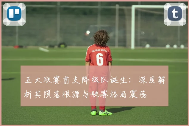五大联赛首支降级队诞生：深度解析其陨落根源与联赛格局震荡
