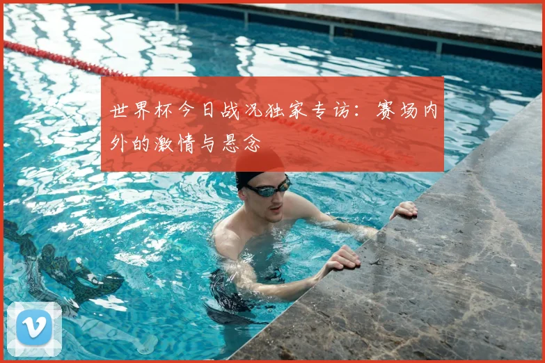 世界杯今日战况独家专访：赛场内外的激情与悬念