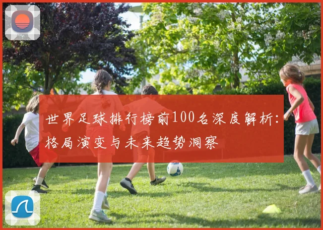 世界足球排行榜前100名深度解析：格局演变与未来趋势洞察