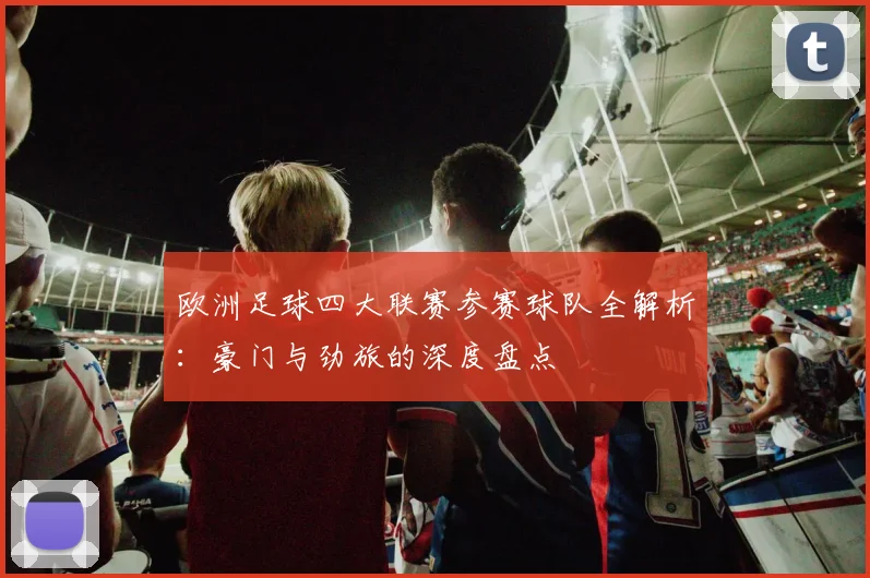 欧洲足球四大联赛参赛球队全解析：豪门与劲旅的深度盘点