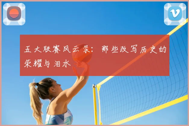 五大联赛风云录：那些改写历史的荣耀与泪水